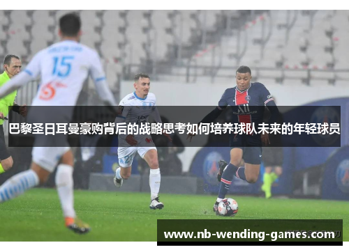 巴黎圣日耳曼豪购背后的战略思考如何培养球队未来的年轻球员