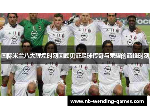 国际米兰八大辉煌时刻回顾见证足球传奇与荣耀的巅峰时刻