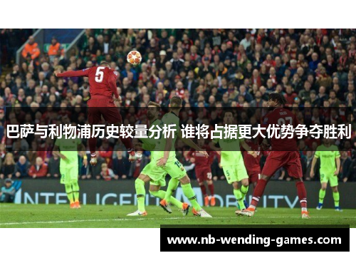 巴萨与利物浦历史较量分析 谁将占据更大优势争夺胜利