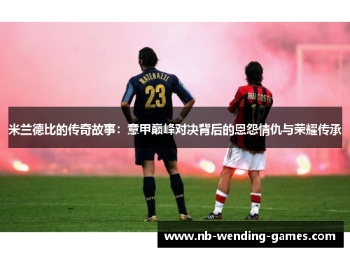 米兰德比的传奇故事：意甲巅峰对决背后的恩怨情仇与荣耀传承