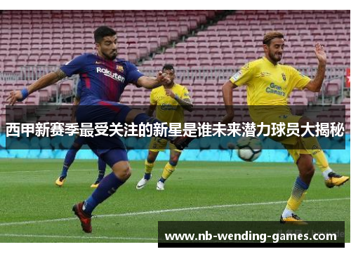 西甲新赛季最受关注的新星是谁未来潜力球员大揭秘