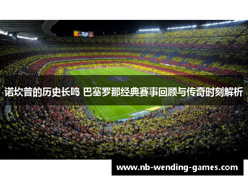诺坎普的历史长鸣 巴塞罗那经典赛事回顾与传奇时刻解析