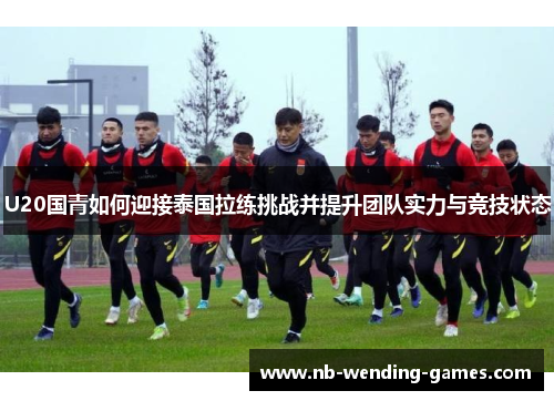 U20国青如何迎接泰国拉练挑战并提升团队实力与竞技状态