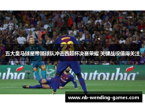 五大皇马球星带领球队冲击西超杯决赛荣耀 关键战役值得关注