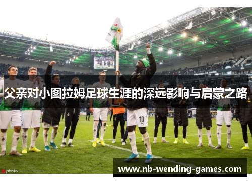 父亲对小图拉姆足球生涯的深远影响与启蒙之路