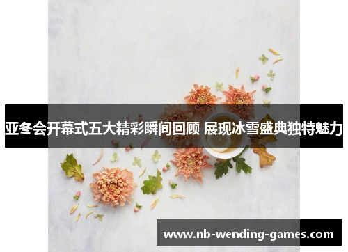 亚冬会开幕式五大精彩瞬间回顾 展现冰雪盛典独特魅力
