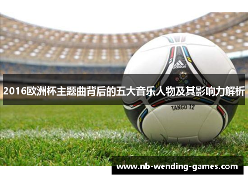 2016欧洲杯主题曲背后的五大音乐人物及其影响力解析