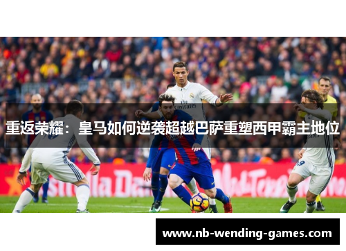 重返荣耀：皇马如何逆袭超越巴萨重塑西甲霸主地位