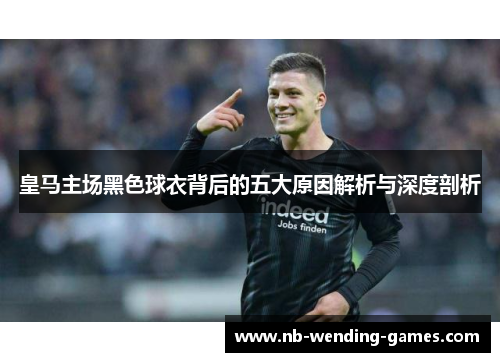 皇马主场黑色球衣背后的五大原因解析与深度剖析
