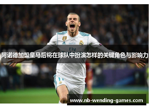 阿诺德加盟皇马后将在球队中扮演怎样的关键角色与影响力