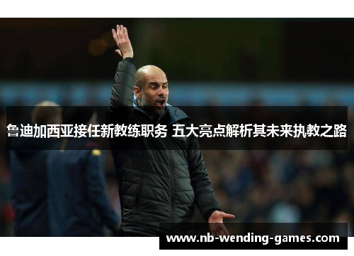 鲁迪加西亚接任新教练职务 五大亮点解析其未来执教之路