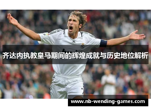 齐达内执教皇马期间的辉煌成就与历史地位解析