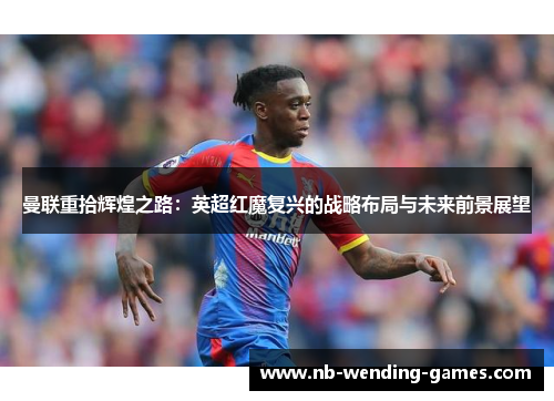 曼联重拾辉煌之路：英超红魔复兴的战略布局与未来前景展望