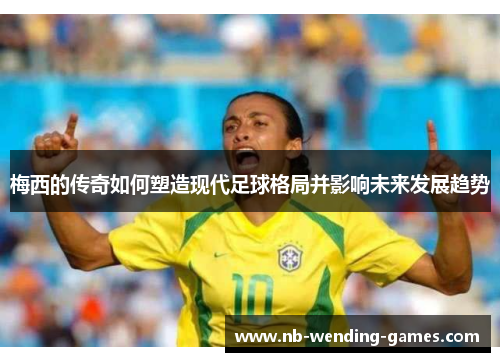 梅西的传奇如何塑造现代足球格局并影响未来发展趋势