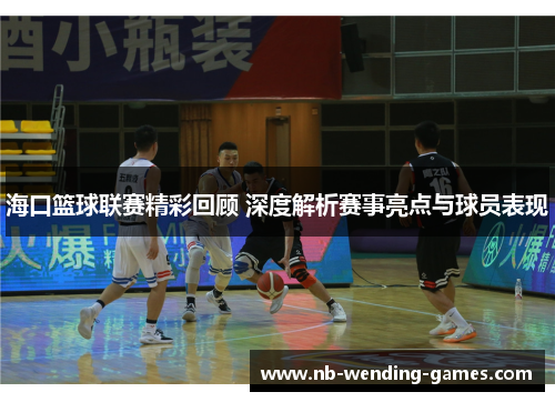 海口篮球联赛精彩回顾 深度解析赛事亮点与球员表现
