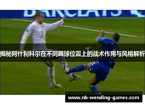 揭秘阿什利科尔在不同踢球位置上的战术作用与风格解析