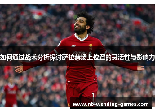 如何通过战术分析探讨萨拉赫场上位置的灵活性与影响力