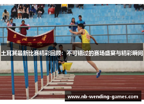 土耳其最新比赛精彩回顾:不可错过的赛场盛宴与精彩瞬间 土耳其最新比赛精彩回顾:不可错过的赛场盛宴与精彩瞬间