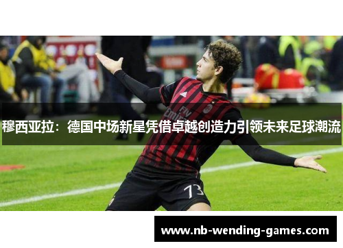 穆西亚拉：德国中场新星凭借卓越创造力引领未来足球潮流
