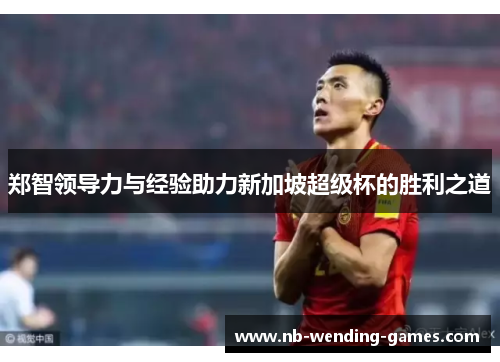 郑智领导力与经验助力新加坡超级杯的胜利之道 郑智领导力与经验助力新加坡超级杯的胜利之道