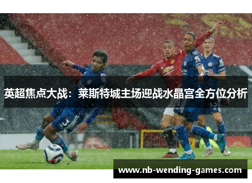 英超焦点大战:莱斯特城主场迎战水晶宫全方位分析 英超焦点大战:莱斯特城主场迎战水晶宫全方位分析
