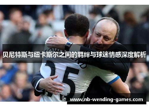 贝尼特斯与纽卡斯尔之间的羁绊与球迷情感深度解析