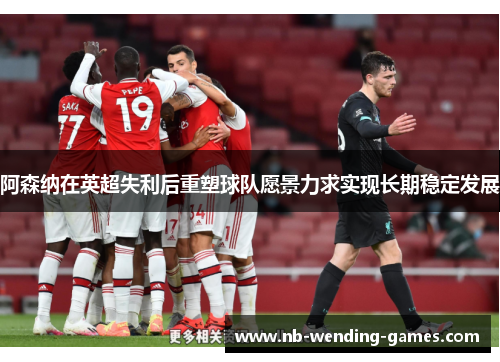 阿森纳在英超失利后重塑球队愿景力求实现长期稳定发展