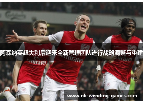 阿森纳英超失利后迎来全新管理团队进行战略调整与重建