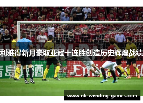 利雅得新月豪取亚冠十连胜创造历史辉煌战绩 利雅得新月豪取亚冠十连胜创造历史辉煌战绩