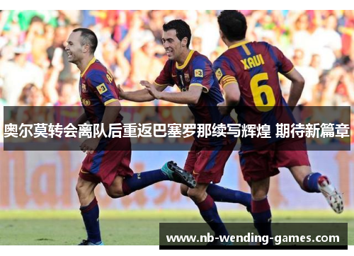 奥尔莫转会离队后重返巴塞罗那续写辉煌 期待新篇章 奥尔莫转会离队后重返巴塞罗那续写辉煌 期待新篇章